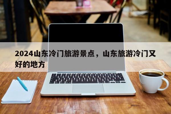 2024山东冷门旅游景点，山东旅游冷门又好的地方