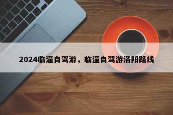 2024临潼自驾游，临潼自驾游洛阳路线