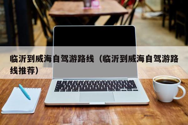 临沂到威海自驾游路线（临沂到威海自驾游路线推荐）