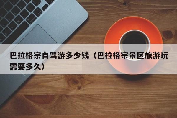 巴拉格宗自驾游多少钱（巴拉格宗景区旅游玩需要多久）