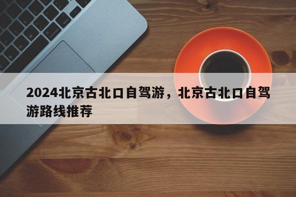 2024北京古北口自驾游，北京古北口自驾游路线推荐