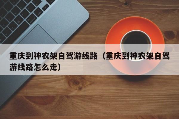 重庆到神农架自驾游线路（重庆到神农架自驾游线路怎么走）