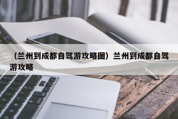 （兰州到成都自驾游攻略图）兰州到成都自驾游攻略