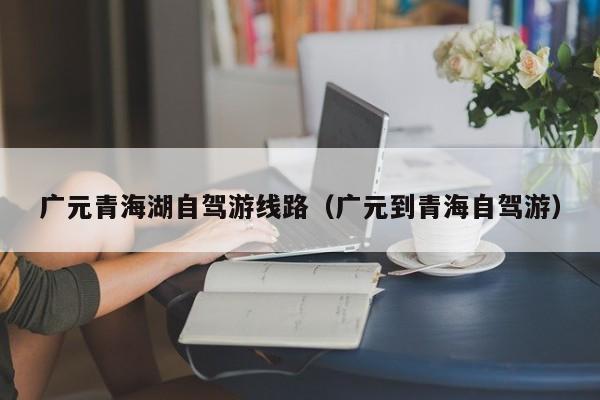 广元青海湖自驾游线路（广元到青海自驾游）