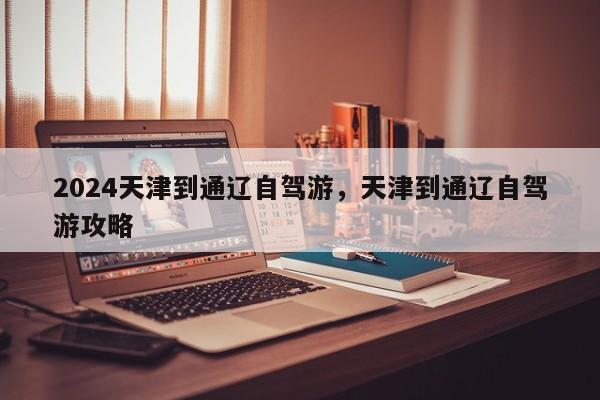 2024天津到通辽自驾游，天津到通辽自驾游攻略