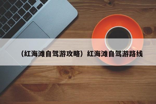 （红海滩自驾游攻略）红海滩自驾游路线