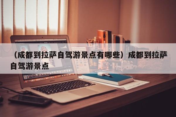 （成都到拉萨自驾游景点有哪些）成都到拉萨自驾游景点