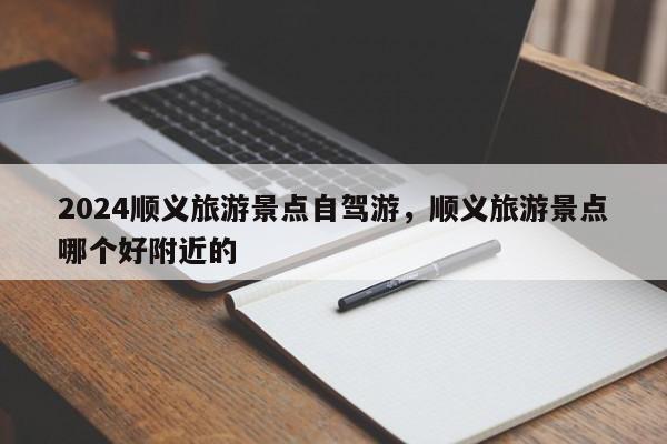 2024顺义旅游景点自驾游，顺义旅游景点哪个好附近的