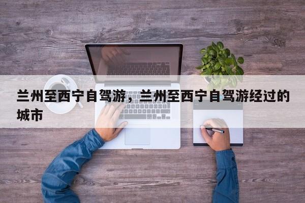 兰州至西宁自驾游，兰州至西宁自驾游经过的城市
