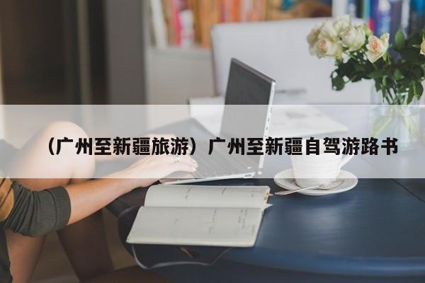 （广州至新疆旅游）广州至新疆自驾游路书