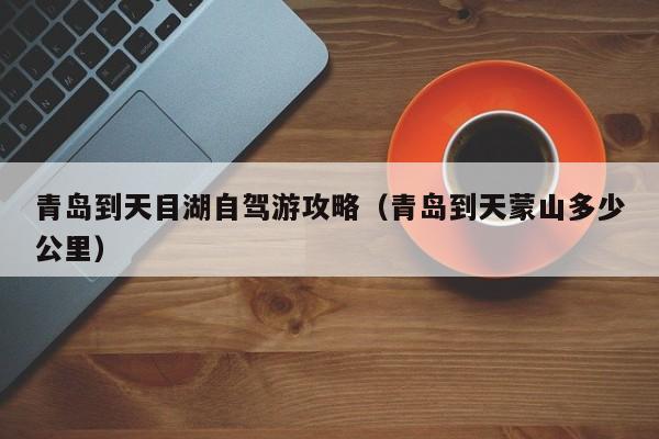 青岛到天目湖自驾游攻略（青岛到天蒙山多少公里）