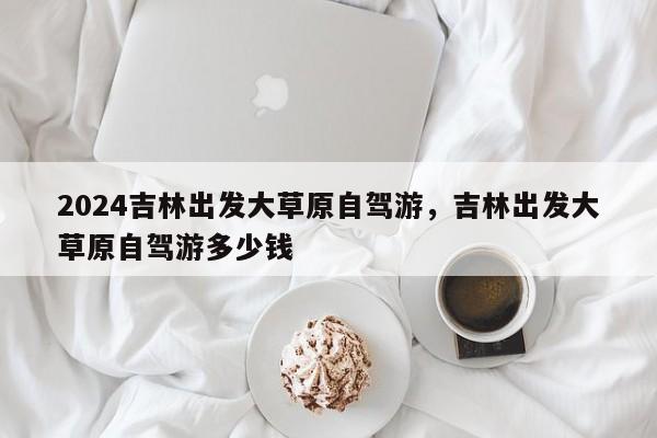2024吉林出发大草原自驾游，吉林出发大草原自驾游多少钱