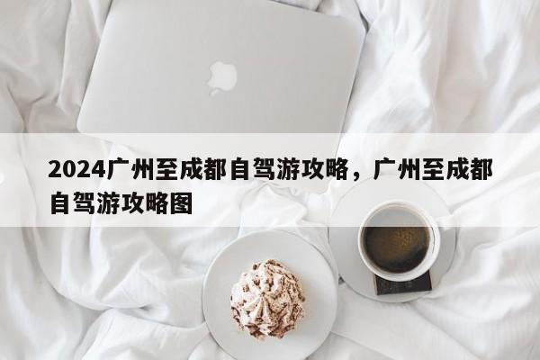 2024广州至成都自驾游攻略，广州至成都自驾游攻略图