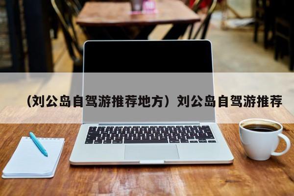 （刘公岛自驾游推荐地方）刘公岛自驾游推荐