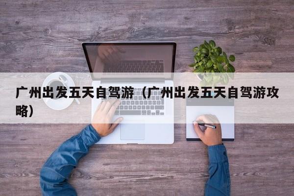 广州出发五天自驾游（广州出发五天自驾游攻略）