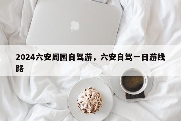 2024六安周围自驾游，六安自驾一日游线路