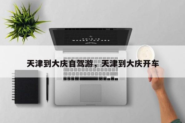 天津到大庆自驾游，天津到大庆开车