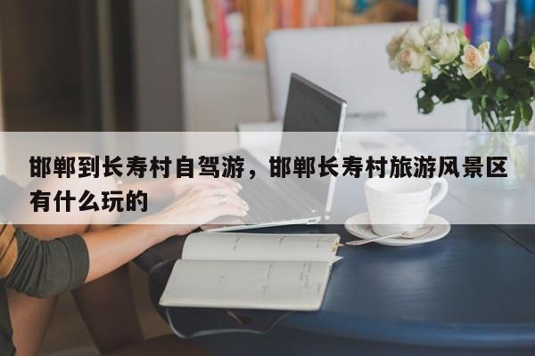 邯郸到长寿村自驾游，邯郸长寿村旅游风景区有什么玩的