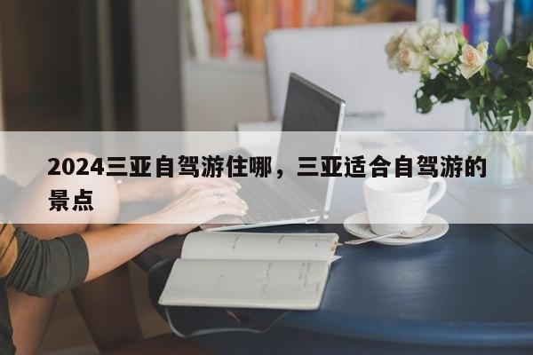 2024三亚自驾游住哪，三亚适合自驾游的景点