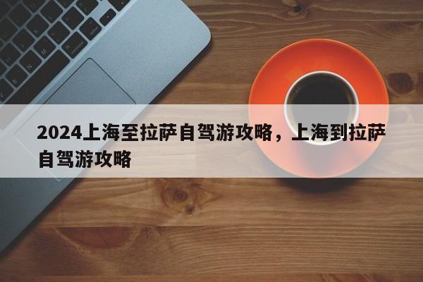 2024上海至拉萨自驾游攻略，上海到拉萨自驾游攻略