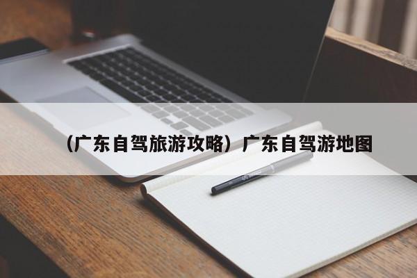 （广东自驾旅游攻略）广东自驾游地图