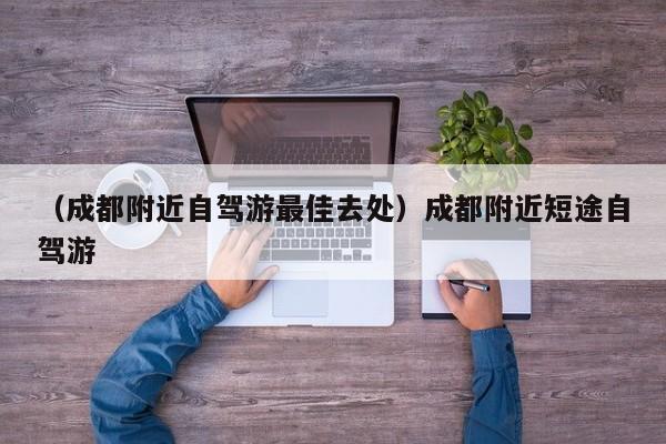 （成都附近自驾游最佳去处）成都附近短途自驾游