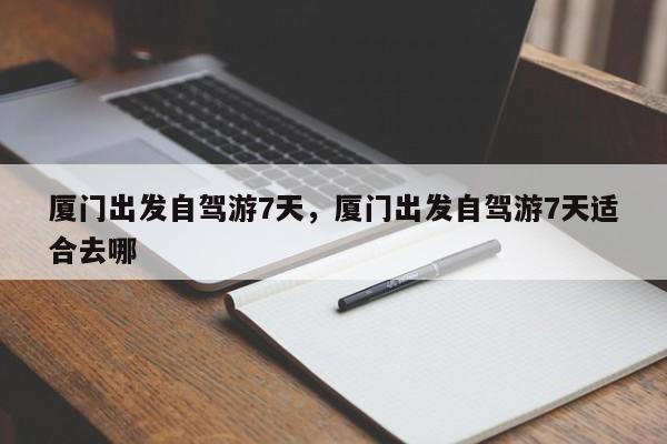 厦门出发自驾游7天，厦门出发自驾游7天适合去哪
