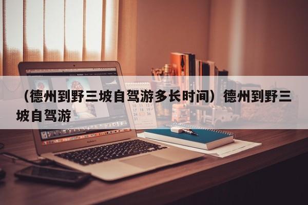 （德州到野三坡自驾游多长时间）德州到野三坡自驾游