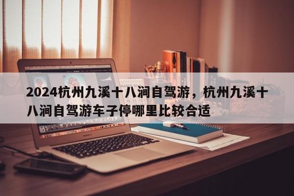 2024杭州九溪十八涧自驾游，杭州九溪十八涧自驾游车子停哪里比较合适