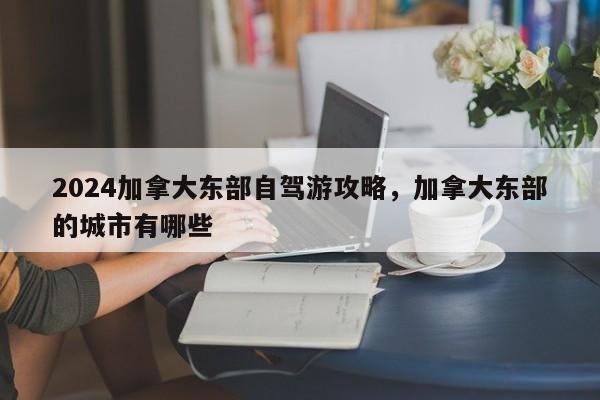 2024加拿大东部自驾游攻略，加拿大东部的城市有哪些