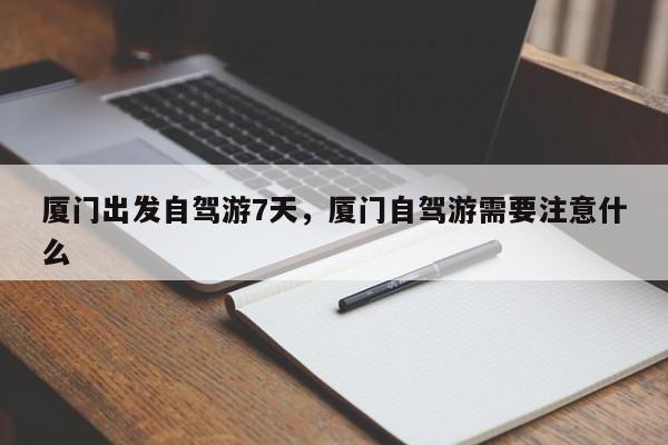 厦门出发自驾游7天，厦门自驾游需要注意什么