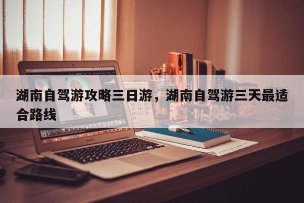 湖南自驾游攻略三日游，湖南自驾游三天最适合路线