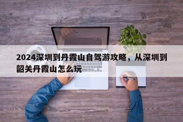2024深圳到丹霞山自驾游攻略，从深圳到韶关丹霞山怎么玩