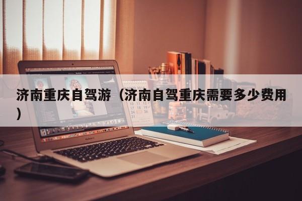 济南重庆自驾游（济南自驾重庆需要多少费用）