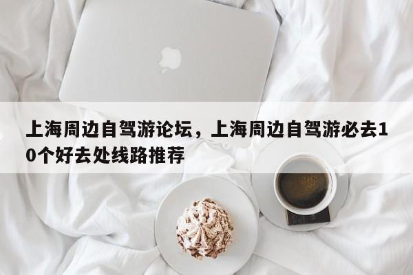 上海周边自驾游论坛，上海周边自驾游必去10个好去处线路推荐