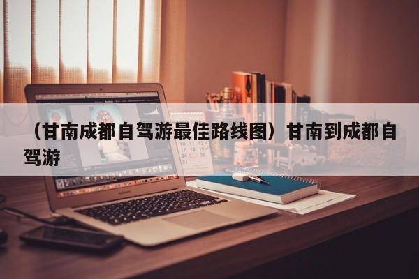 （甘南成都自驾游最佳路线图）甘南到成都自驾游