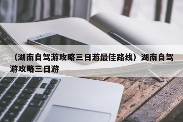 （湖南自驾游攻略三日游最佳路线）湖南自驾游攻略三日游