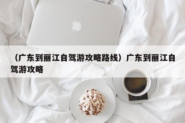 （广东到丽江自驾游攻略路线）广东到丽江自驾游攻略