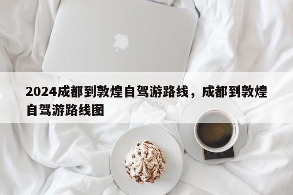 2024成都到敦煌自驾游路线，成都到敦煌自驾游路线图