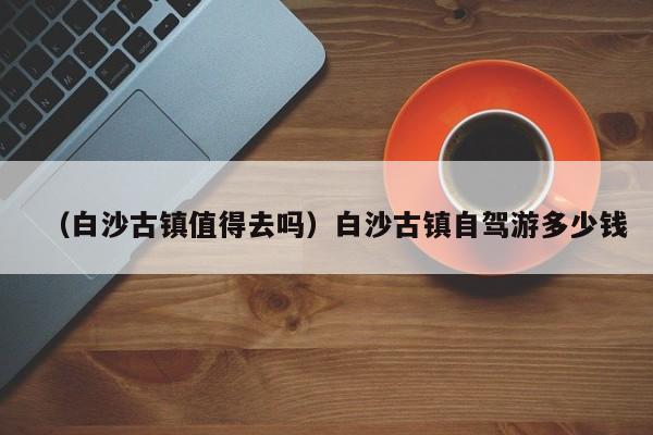 （白沙古镇值得去吗）白沙古镇自驾游多少钱