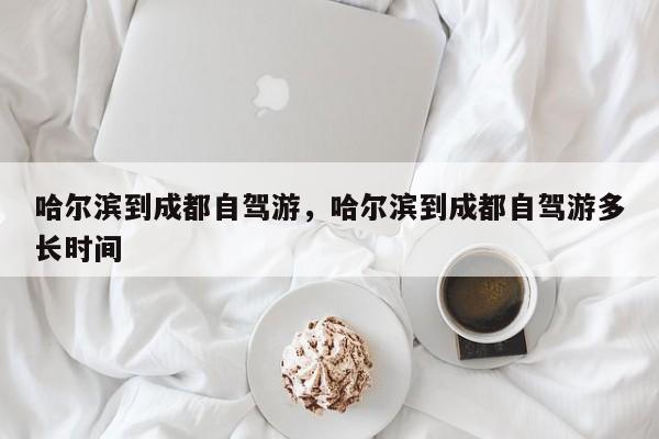 哈尔滨到成都自驾游，哈尔滨到成都自驾游多长时间