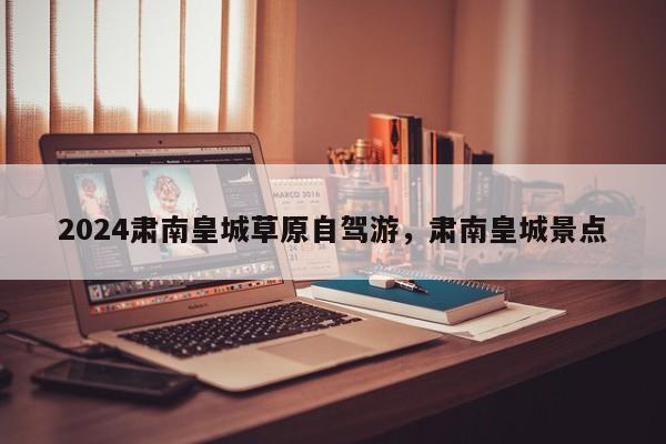 2024肃南皇城草原自驾游，肃南皇城景点