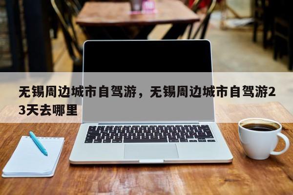 无锡周边城市自驾游，无锡周边城市自驾游23天去哪里