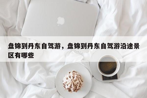 盘锦到丹东自驾游，盘锦到丹东自驾游沿途景区有哪些