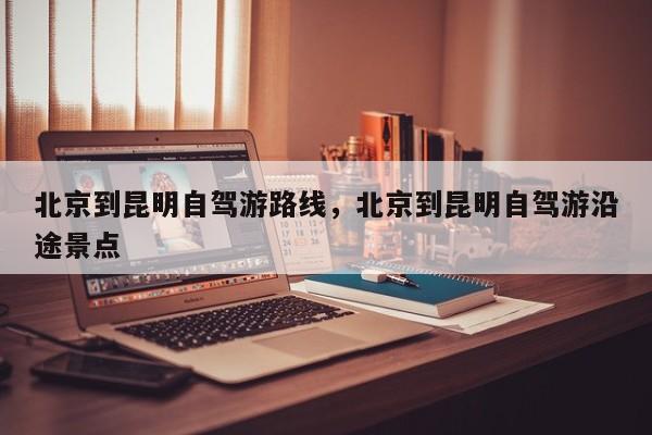 北京到昆明自驾游路线，北京到昆明自驾游沿途景点