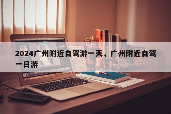 2024广州附近自驾游一天，广州附近自驾一日游