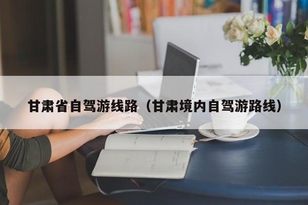 甘肃省自驾游线路（甘肃境内自驾游路线）