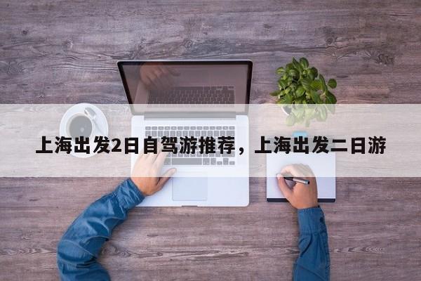 上海出发2日自驾游推荐，上海出发二日游