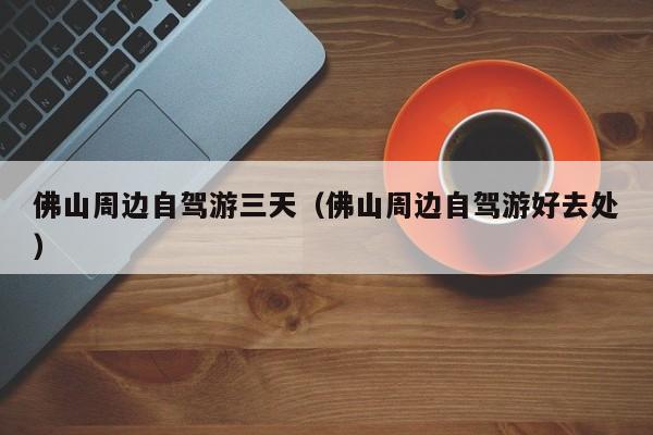 佛山周边自驾游三天（佛山周边自驾游好去处）