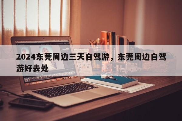 2024东莞周边三天自驾游，东莞周边自驾游好去处